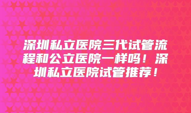 深圳私立医院三代试管流程和公立医院一样吗！深圳私立医院试管推荐！