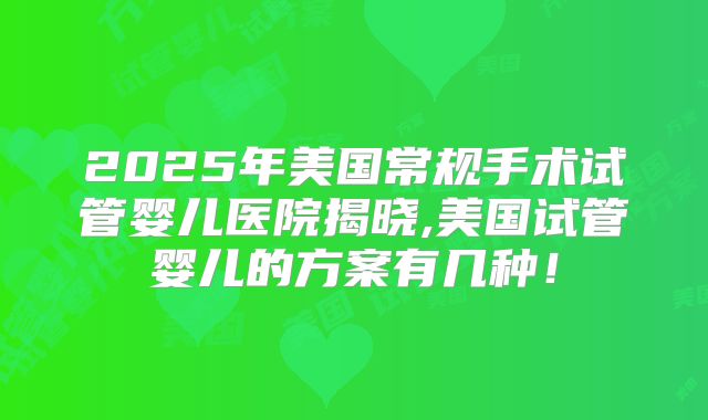 2025年美国常规手术试管婴儿医院揭晓,美国试管婴儿的方案有几种！