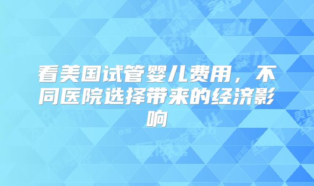 看美国试管婴儿费用，不同医院选择带来的经济影响