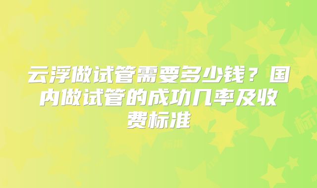 云浮做试管需要多少钱?国内做试管的成功几率及收费标准