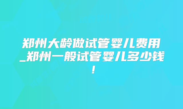 郑州大龄做试管婴儿费用_郑州一般试管婴儿多少钱！