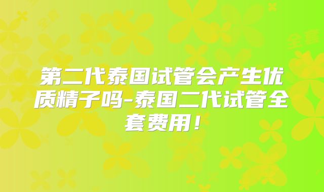 第二代泰国试管会产生优质精子吗-泰国二代试管全套费用！