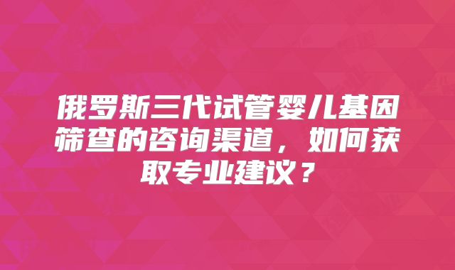 俄罗斯三代试管婴儿基因筛查的咨询渠道,如何获取专业建议?