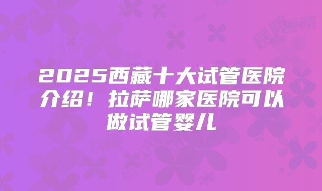 2025西藏十大试管医院介绍！拉萨哪家医院可以做试管婴儿