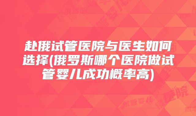 赴俄试管医院与医生如何选择(俄罗斯哪个医院做试管婴儿成功概率高)