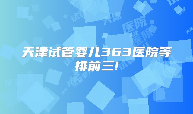 天津试管婴儿363医院等排前三!