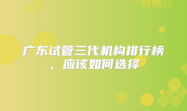 广东试管三代机构排行榜，应该如何选择