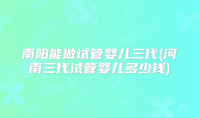 南阳能做试管婴儿三代(河南三代试管婴儿多少钱)