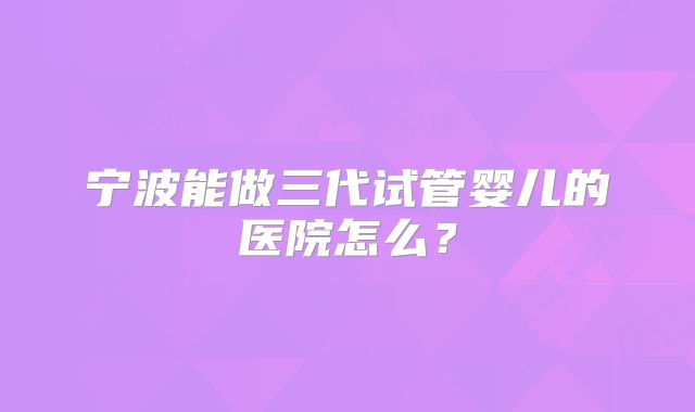 宁波能做三代试管婴儿的医院怎么？