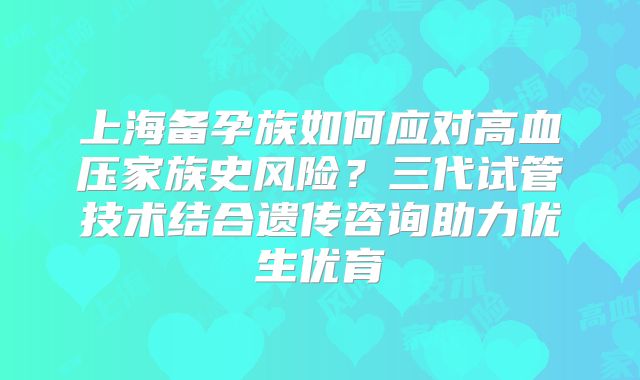 上海备孕族如何应对高血压家族史风险?三代试管技术结合遗传咨询助力优生优育