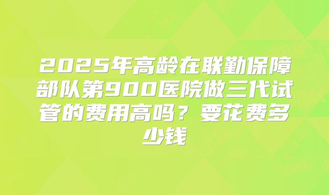 2025年高龄在联勤保障部队第900医院做三代试管的费用高吗？要花费多少钱