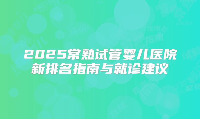 2025常熟试管婴儿医院新排名指南与就诊建议