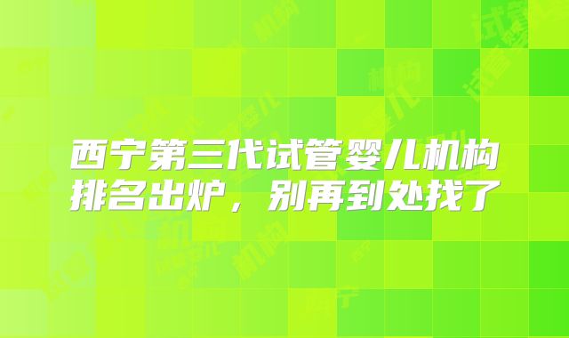 西宁第三代试管婴儿机构排名出炉,别再到处找了