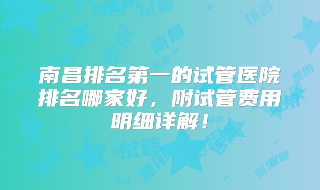 南昌排名第一的试管医院排名哪家好,附试管费用明细详解!