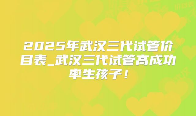 2025年武汉三代试管价目表_武汉三代试管高成功率生孩子！