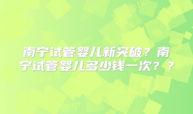 南宁试管婴儿新突破？南宁试管婴儿多少钱一次？？