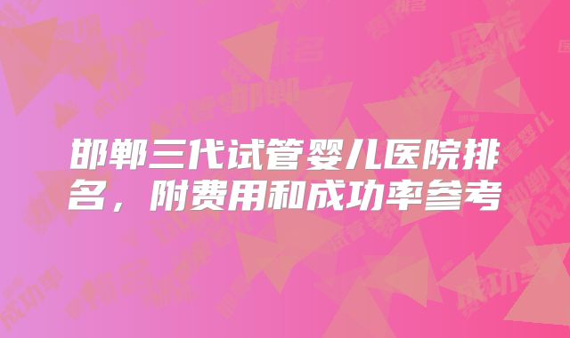 邯郸三代试管婴儿医院排名，附费用和成功率参考