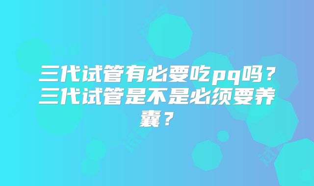 三代试管有必要吃pq吗?三代试管是不是必须要养囊?
