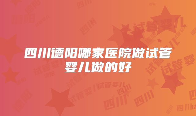 四川德阳哪家医院做试管婴儿做的好