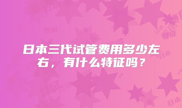 日本三代试管费用多少左右,有什么特征吗?