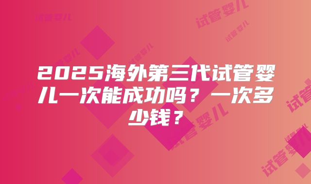 2025海外第三代试管婴儿一次能成功吗？一次多少钱？
