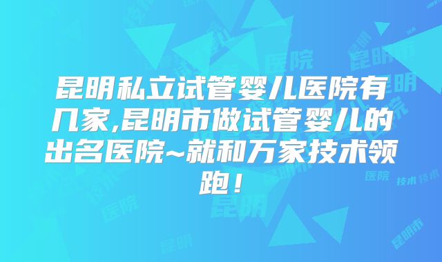 昆明私立试管婴儿医院有几家,昆明市做试管婴儿的出名医院~就和万家技术领跑！