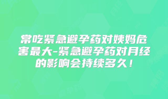 常吃紧急避孕药对姨妈危害最大-紧急避孕药对月经的影响会持续多久！