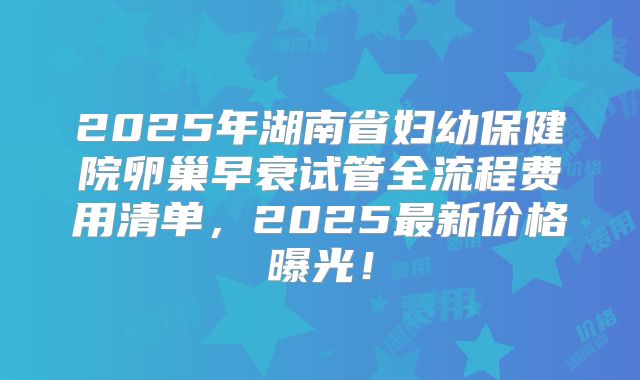 2025年湖南省妇幼保健院卵巢早衰试管全流程费用清单，2025最新价格曝光！