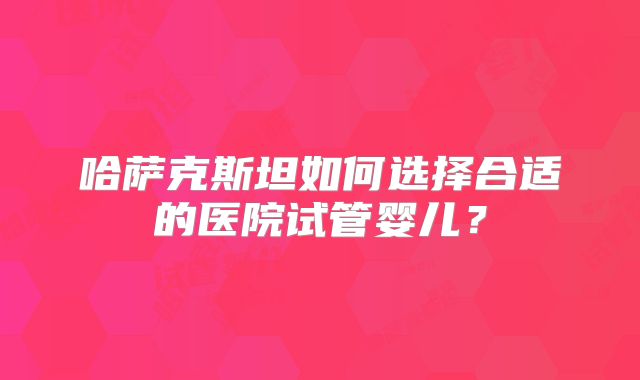 哈萨克斯坦如何选择合适的医院试管婴儿？