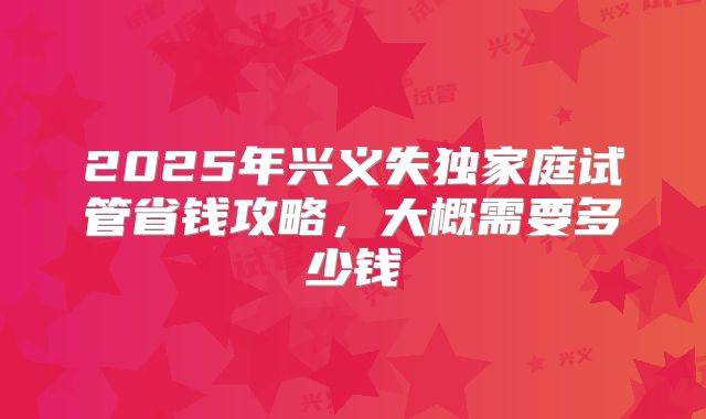 2025年兴义失独家庭试管省钱攻略，大概需要多少钱