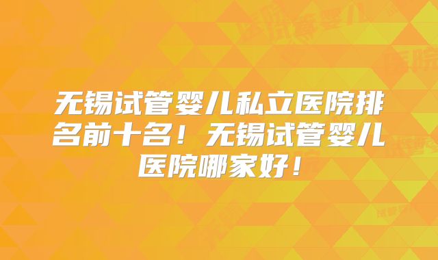无锡试管婴儿私立医院排名前十名！无锡试管婴儿医院哪家好！