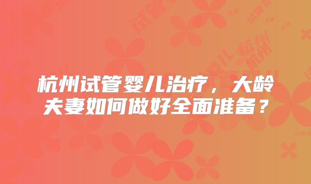 杭州试管婴儿治疗，大龄夫妻如何做好全面准备？