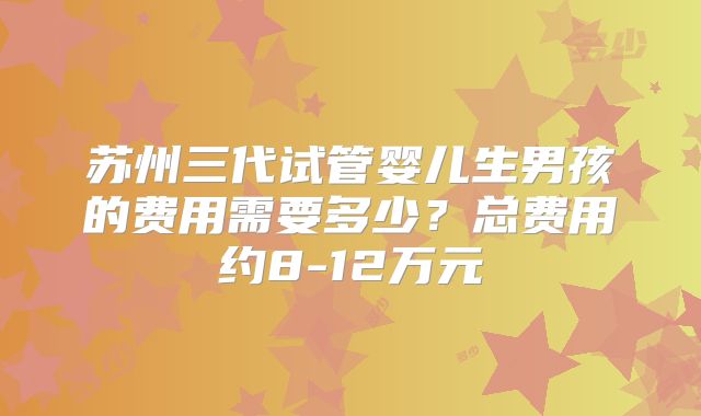 苏州三代试管婴儿生男孩的费用需要多少？总费用约8-12万元