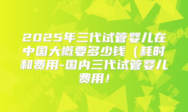 2025年三代试管婴儿在中国大概要多少钱(耗时和费用-国内三代试管婴儿费用!