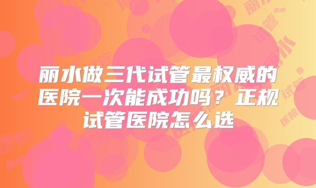 丽水做三代试管最权威的医院一次能成功吗？正规试管医院怎么选