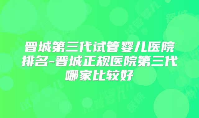 晋城第三代试管婴儿医院排名-晋城正规医院第三代哪家比较好