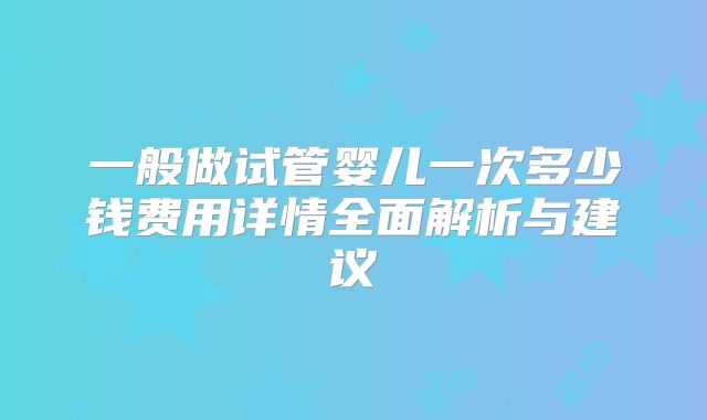 一般做试管婴儿一次多少钱费用详情全面解析与建议
