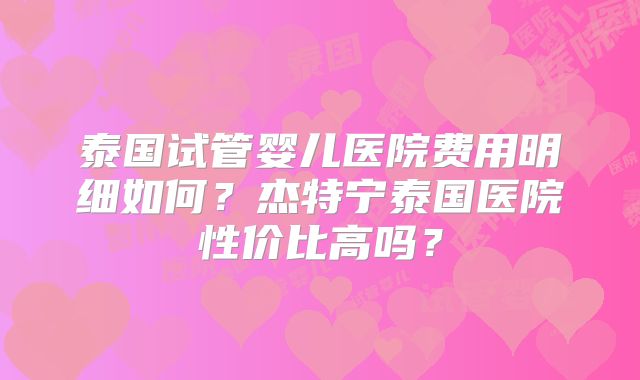 泰国试管婴儿医院费用明细如何？杰特宁泰国医院性价比高吗？