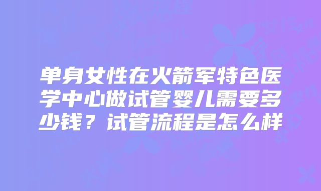 单身女性在火箭军特色医学中心做试管婴儿需要多少钱？试管流程是怎么样