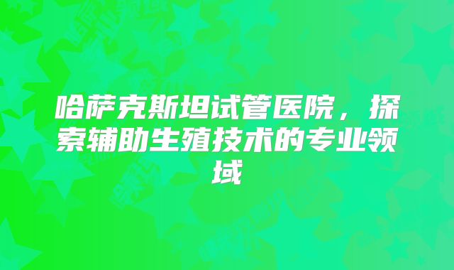 哈萨克斯坦试管医院,探索辅助生殖技术的专业领域