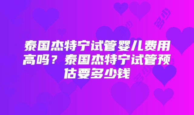 泰国杰特宁试管婴儿费用高吗？泰国杰特宁试管预估要多少钱