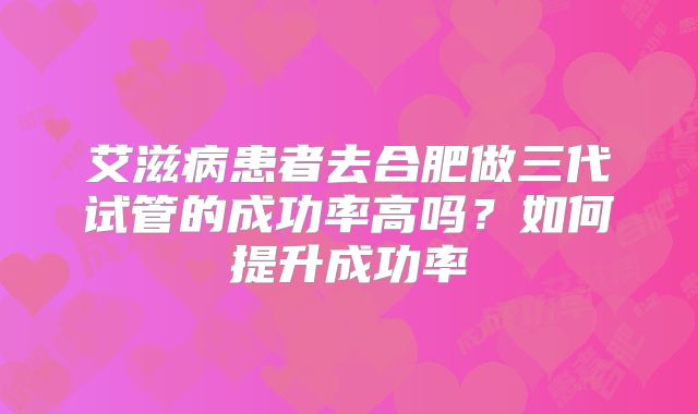 艾滋病患者去合肥做三代试管的成功率高吗？如何提升成功率