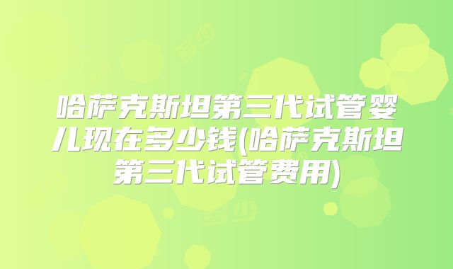 哈萨克斯坦第三代试管婴儿现在多少钱(哈萨克斯坦第三代试管费用)