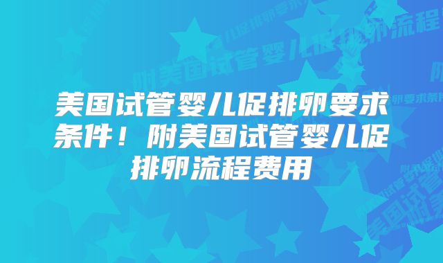 美国试管婴儿促排卵要求条件！附美国试管婴儿促排卵流程费用