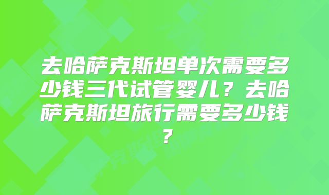 去哈萨克斯坦单次需要多少钱三代试管婴儿?去哈萨克斯坦旅行需要多少钱?