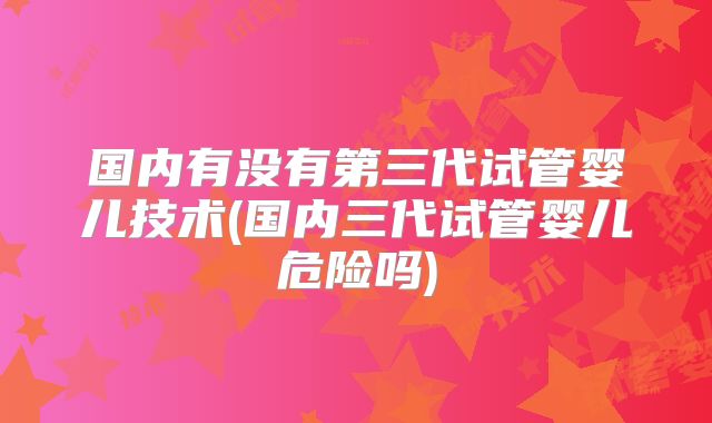 国内有没有第三代试管婴儿技术(国内三代试管婴儿危险吗)