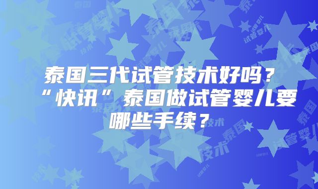 泰国三代试管技术好吗？“快讯”泰国做试管婴儿要哪些手续？