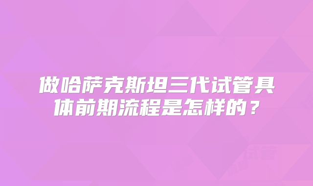 做哈萨克斯坦三代试管具体前期流程是怎样的?