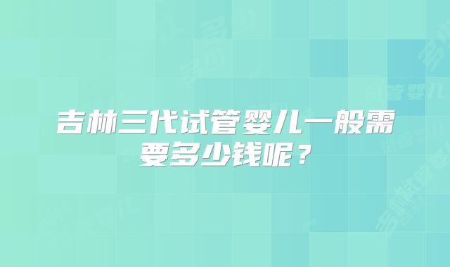 吉林三代试管婴儿一般需要多少钱呢？