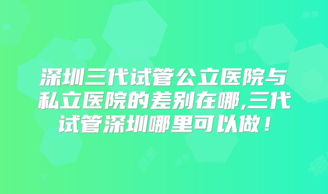 深圳三代试管公立医院与私立医院的差别在哪,三代试管深圳哪里可以做！